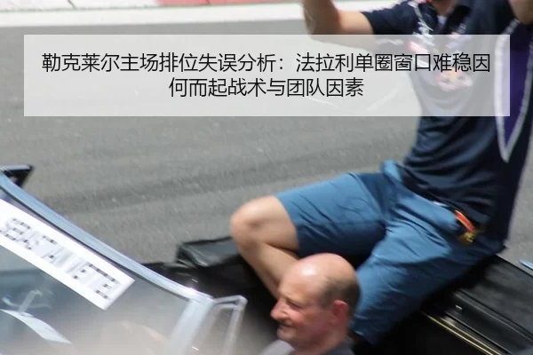勒克莱尔主场排位失误分析：法拉利单圈窗口难稳因何而起战术与团队因素