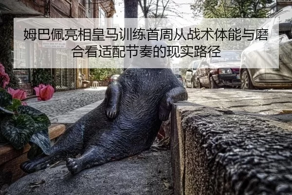 姆巴佩亮相皇马训练首周从战术体能与磨合看适配节奏的现实路径