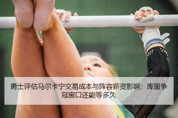勇士评估马尔卡宁交易成本与阵容薪资影响：库里争冠窗口还能等多久