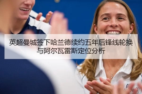 英超曼城签下哈兰德续约五年后锋线轮换与阿尔瓦雷斯定位分析